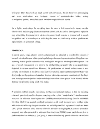 helicopter. There has also been much useful work in Canada. Results have been encouraging,
and voice applications have included: control of communication radios, setting
of navigation systems, and control of an automated target handover system.
As in fighter applications, the overriding issue for voice in helicopters is the impact on pilot
effectiveness. Encouraging results are reported for the AVRADA tests, although these represent
only a feasibility demonstration in a test environment. Much remains to be done both in speech
recognition and in overall speech technology in order to consistently achieve performance
improvements in operational settings.
PROBLEMS:
In recent years, single-channel speech enhancement has attracted a considerable amount of
research attention because of the growing challenges in many important real-world applications,
including mobile speech communication, hearing aids design and robust speech recognition. The
goal of speech enhancement is to improve the intelligibility and quality of a noisy speech signal
degraded in adverse conditions. However, the performance of speech enhancement in real
acoustic environments is not always satisfactory. Numerous speech enhancement methods were
developed over the past several decades. Spectral subtraction subtracts an estimate of the short-
term noise spectrum to produce an estimated spectrum of the clean speech. In the iterative wiener
filtering was presented using an all-pole model.
A common problem usually encountered in these conventional methods is that the resulting
enhanced speech often suffers from an annoying artifact called “musical noise”. Another notable
work was the minimum mean-square error (MMSE) estimator introduced by Ephraim and Malah
[6]; their MMSE log-spectral amplitude estimator could result in much lower residual noise
without further affecting the speech quality. An optimally-modified log-spectral amplitude (OM-
LSA) speech estimator and a minima controlled recursive averaging (MCRA) noise estimation
approach were also presented in although these traditional MMSE-based methods are able to
yield lower musical noise (e.g., [10], [11]), a trade-off in reducing speech distortion and residual
 