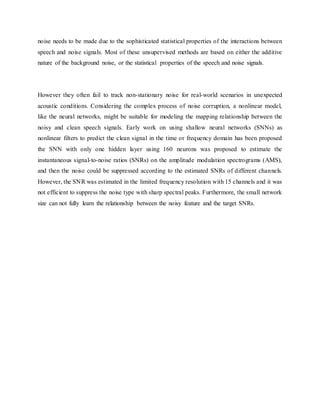 noise needs to be made due to the sophisticated statistical properties of the interactions between
speech and noise signals. Most of these unsupervised methods are based on either the additive
nature of the background noise, or the statistical properties of the speech and noise signals.
However they often fail to track non-stationary noise for real-world scenarios in unexpected
acoustic conditions. Considering the complex process of noise corruption, a nonlinear model,
like the neural networks, might be suitable for modeling the mapping relationship between the
noisy and clean speech signals. Early work on using shallow neural networks (SNNs) as
nonlinear filters to predict the clean signal in the time or frequency domain has been proposed
the SNN with only one hidden layer using 160 neurons was proposed to estimate the
instantaneous signal-to-noise ratios (SNRs) on the amplitude modulation spectrograms (AMS),
and then the noise could be suppressed according to the estimated SNRs of different channels.
However, the SNR was estimated in the limited frequency resolution with 15 channels and it was
not efficient to suppress the noise type with sharp spectral peaks. Furthermore, the small network
size can not fully learn the relationship between the noisy feature and the target SNRs.
 