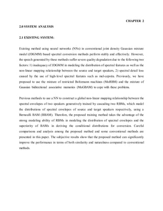 CHAPTER 2
2.0 SYSTEM ANALYSIS
2.1 EXISTING SYSTEM:
Existing method using neural networks (NNs) in conventional joint density Gaussian mixture
model (JDGMM) based spectral conversion methods perform stably and effectively. However,
the speech generated by these methods suffer severe quality degradation due to the following two
factors: 1) inadequacy of JDGMM in modeling the distribution of spectral features as well as the
non-linear mapping relationship between the source and target speakers, 2) spectral detail loss
caused by the use of high-level spectral features such as mel-cepstra. Previously, we have
proposed to use the mixture of restricted Boltzmann machines (MoRBM) and the mixture of
Gaussian bidirectional associative memories (MoGBAM) to cope with these problems.
Previous methods to use a NN to construct a global non-linear mapping relationship between the
spectral envelopes of two speakers generatively trained by cascading two RBMs, which model
the distributions of spectral envelopes of source and target speakers respectively, using a
Bernoulli BAM (BBAM). Therefore, the proposed training method takes the advantage of the
strong modeling ability of RBMs in modeling the distribution of spectral envelopes and the
superiority of BAMs in deriving the conditional distributions for conversion. Careful
comparisons and analysis among the proposed method and some conventional methods are
presented in this paper. The subjective results show that the proposed method can significantly
improve the performance in terms of both similarity and naturalness compared to conventional
methods.
 