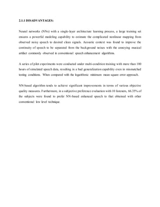2.1.1 DISADVANTAGES:
Neural networks (NNs) with a single-layer architecture learning process, a large training set
ensures a powerful modeling capability to estimate the complicated nonlinear mapping from
observed noisy speech to desired clean signals. Acoustic context was found to improve the
continuity of speech to be separated from the background noises with the annoying musical
artifact commonly observed in conventional speech enhancement algorithms.
A series of pilot experiments were conducted under multi-condition training with more than 100
hours of simulated speech data, resulting in a bad generalization capability even in mismatched
testing conditions. When compared with the logarithmic minimum mean square error approach.
NN-based algorithm tends to achieve significant improvements in terms of various objective
quality measures. Furthermore, in a subjective preference evaluation with 10 listeners, 66.35% of
the subjects were found to prefer NN-based enhanced speech to that obtained with other
conventional low level technique.
 