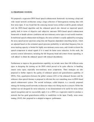 2.2 PROPOSED SYSTEM:
We proposed a regression DNN based speech enhancement framework via training a deep and
wide neural network architecture using a large collection of heterogeneous training data with
four noise types. It was found that the annoying musical noise artifact could be greatly reduced
with the DNN-based algorithm and the enhanced speech also showed an improved speech
quality both in terms of objective and subjective measures DNN-based speech enhancement
framework to handle adverse conditions and non-stationary noise types in real-world situations.
In traditional speech enhancement techniques, the noise estimate is usually updated by averaging
the noisy speech power spectrum using time and frequency dependent smoothing factors, which
are adjusted based on the estimated speech presence probability in individual frequency bins its
noise tracking capacity is limited for highly non-stationary noise cases, and it tends to distort the
speech component in mixed signals if it is tuned for better noise reduction. In this work, the
acoustic context information, including the full frequency band and context frame expanding, is
well utilized to obtain the enhanced speech with reduced discontinuity.
Furthermore to improve the generalization capability we include more than 100 different noise
types in designing the training set for DNN which proved to be quite effective in handling
unseen noise types, especially non-stationary noise components. Three strategies are also
proposed to further improve the quality of enhanced speech and generalization capability of
DNNs. First, equalization between the global variance (GV) of the enhanced features and the
reference clean speech features is proposed to alleviate the over-smoothing issue in DNN-based
speech enhancement system. The second technique, called dropout, is a recently proposed
strategy for training neural networks on data sets where over-fitting may be a concern. While this
method was not designed for noise reduction, it was demonstrated to be useful for noise robust
speech recognition and we successfully apply it to a DNN as a regression model to produce a
network that has good generalization ability to variabilities in the input. Finally, noise aware
training (NAT), first proposed in is adopted to improve performance.
 