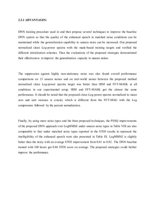 2.2.1 ADVANTAGES:
DNN training procedure used in and then propose several techniques to improve the baseline
DNN system so that the quality of the enhanced speech in matched noise conditions can be
maintained while the generalization capability to unseen noise can be increased. Our proposed
normalized clean Log-power spectra with the mask-based training targets and verified the
different initialization schemes. Then the evaluations of the proposed strategies demonstrated
their effectiveness to improve the generalization capacity to unseen noises.
The suppression against highly non-stationary noise was also found overall performance
comparisons on 15 unseen noises and on real-world noises between the proposed method
normalized clean Log-power spectra target was better than IRM and FFT-MASK at all
conditions in our experimental setup. IRM and FFT-MASK got the almost the same
performance. It should be noted that the proposed clean Log-power spectra normalized to mean
zero and unit variance is crucial, which is different from the FFT-MAG with the Log
compression followed by the percent normalization.
Finally, by using more noise types and the three proposed techniques, the PESQ improvements
of the proposed DNN approach over LogMMSE under unseen noise types in Table VIII are also
comparable to that under matched noise types reported in the STOI results to represent the
intelligibility of the enhanced speech were also presented in Table IX. LogMMSE is slightly
better than the noisy with an average STOI improvement from 0.81 to 0.82. The DNN baseline
trained with 100 hours got 0.86 STOI score on average. The proposed strategies could further
improve the performance.
 