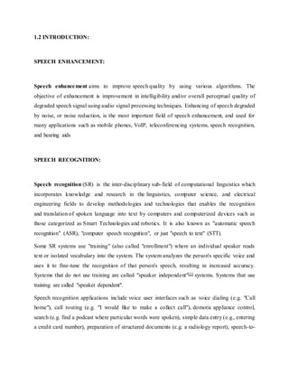 1.2 INTRODUCTION:
SPEECH ENHANCEMENT:
Speech enhancement aims to improve speech quality by using various algorithms. The
objective of enhancement is improvement in intelligibility and/or overall perceptual quality of
degraded speech signal using audio signal processing techniques. Enhancing of speech degraded
by noise, or noise reduction, is the most important field of speech enhancement, and used for
many applications such as mobile phones, VoIP, teleconferencing systems, speech recognition,
and hearing aids
SPEECH RECOGNITION:
Speech recognition (SR) is the inter-disciplinary sub-field of computational linguistics which
incorporates knowledge and research in the linguistics, computer science, and electrical
engineering fields to develop methodologies and technologies that enables the recognition
and translation of spoken language into text by computers and computerized devices such as
those categorized as Smart Technologies and robotics. It is also known as "automatic speech
recognition" (ASR), "computer speech recognition", or just "speech to text" (STT).
Some SR systems use "training" (also called "enrollment") where an individual speaker reads
text or isolated vocabulary into the system. The system analyzes the person's specific voice and
uses it to fine-tune the recognition of that person's speech, resulting in increased accuracy.
Systems that do not use training are called "speaker independent"[1] systems. Systems that use
training are called "speaker dependent".
Speech recognition applications include voice user interfaces such as voice dialing (e.g. "Call
home"), call routing (e.g. "I would like to make a collect call"), domotic appliance control,
search (e.g. find a podcast where particular words were spoken), simple data entry (e.g., entering
a credit card number), preparation of structured documents (e.g. a radiology report), speech-to-
 