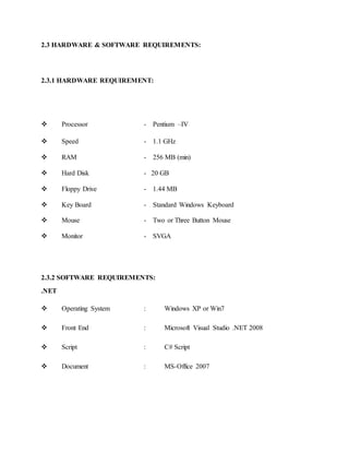 2.3 HARDWARE & SOFTWARE REQUIREMENTS:
2.3.1 HARDWARE REQUIREMENT:
 Processor - Pentium –IV
 Speed - 1.1 GHz
 RAM - 256 MB (min)
 Hard Disk - 20 GB
 Floppy Drive - 1.44 MB
 Key Board - Standard Windows Keyboard
 Mouse - Two or Three Button Mouse
 Monitor - SVGA
2.3.2 SOFTWARE REQUIREMENTS:
.NET
 Operating System : Windows XP or Win7
 Front End : Microsoft Visual Studio .NET 2008
 Script : C# Script
 Document : MS-Office 2007
 