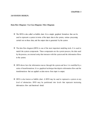 CHAPTER 3
3.0 SYSTEM DESIGN:
Data Flow Diagram / Use Case Diagram / Flow Diagram:
 The DFD is also called as bubble chart. It is a simple graphical formalism that can be
used to represent a system in terms of the input data to the system, various processing
carried out on these data, and the output data is generated by the system
 The data flow diagram (DFD) is one of the most important modeling tools. It is used to
model the system components. These components are the system process, the data used
by the process, an external entity that interacts with the system and the information flows
in the system.
 DFD shows how the information moves through the system and how it is modified by a
series of transformations. It is a graphical technique that depicts information flow and the
transformations that are applied as data moves from input to output.
 DFD is also known as bubble chart. A DFD may be used to represent a system at any
level of abstraction. DFD may be partitioned into levels that represent increasing
information flow and functional detail.
 