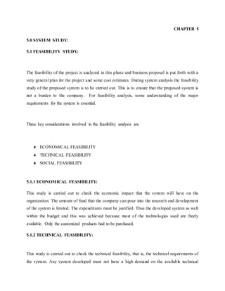 CHAPTER 5
5.0 SYSTEM STUDY:
5.1 FEASIBILITY STUDY:
The feasibility of the project is analyzed in this phase and business proposal is put forth with a
very general plan for the project and some cost estimates. During system analysis the feasibility
study of the proposed system is to be carried out. This is to ensure that the proposed system is
not a burden to the company. For feasibility analysis, some understanding of the major
requirements for the system is essential.
Three key considerations involved in the feasibility analysis are
 ECONOMICAL FEASIBILITY
 TECHNICAL FEASIBILITY
 SOCIAL FEASIBILITY
5.1.1 ECONOMICAL FEASIBILITY:
This study is carried out to check the economic impact that the system will have on the
organization. The amount of fund that the company can pour into the research and development
of the system is limited. The expenditures must be justified. Thus the developed system as well
within the budget and this was achieved because most of the technologies used are freely
available. Only the customized products had to be purchased.
5.1.2 TECHNICAL FEASIBILITY:
This study is carried out to check the technical feasibility, that is, the technical requirements of
the system. Any system developed must not have a high demand on the available technical
 