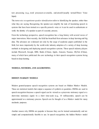 text processing (e.g., word processors or emails), and aircraft (usually termed Direct Voice
Input).
The term voice recognitionor speaker identification refers to identifying the speaker, rather than
what they are saying. Recognizing the speaker can simplify the task of translating speech in
systems that have been trained on a specific person's voice or it can be used to authenticate or
verify the identity of a speaker as part of a security process.
From the technology perspective, speech recognition has a long history with several waves of
major innovations. Most recently, the field has benefited from advances in deep learning and big
data. The advances are evidenced not only by the surge of academic papers published in the
field, but more importantly by the world-wide industry adoption of a variety of deep learning
methods in designing and deploying speech recognition systems. These speech industry players
include Microsoft, Google, IBM, Baidu (China), Apple, Amazon, Nuance, IflyTek (China),
many of which have publicized the core technology in their speech recognition systems being
based on deep learning.
MODELS, METHODS, AND ALGORITHMS:
HIDDEN MARKOV MODELS
Modern general-purpose speech recognition systems are based on Hidden Markov Models.
These are statistical models that output a sequence of symbols or quantities. HMMs are used in
speech recognition because a speech signal can be viewed as a piecewise stationary signal or a
short-time stationary signal. In a short time-scale (e.g., 10 milliseconds), speech can be
approximated as a stationary process. Speech can be thought of as a Markov model for many
stochastic purposes.
Another reason why HMMs are popular is because they can be trained automatically and are
simple and computationally feasible to use. In speech recognition, the hidden Markov model
 