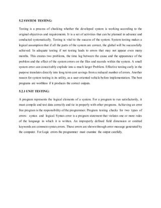 5.2 SYSTEM TESTING:
Testing is a process of checking whether the developed system is working according to the
original objectives and requirements. It is a set of activities that can be planned in advance and
conducted systematically. Testing is vital to the success of the system. System testing makes a
logical assumption that if all the parts of the system are correct, the global will be successfully
achieved. In adequate testing if not testing leads to errors that may not appear even many
months. This creates two problems, the time lag between the cause and the appearance of the
problem and the effect of the system errors on the files and records within the system. A small
system error can conceivably explode into a much larger Problem. Effective testing early in the
purpose translates directly into long term cost savings from a reduced number of errors. Another
reason for system testing is its utility, as a user-oriented vehicle before implementation. The best
programs are worthless if it produces the correct outputs.
5.2.1 UNIT TESTING:
A program represents the logical elements of a system. For a program to run satisfactorily, it
must compile and test data correctly and tie in properly with other programs. Achieving an error
free program is the responsibility of the programmer. Program testing checks for two types of
errors: syntax and logical. Syntax error is a program statement that violates one or more rules
of the language in which it is written. An improperly defined field dimension or omitted
keywords are common syntax errors. These errors are shown through error message generated by
the computer. For Logic errors the programmer must examine the output carefully.
 