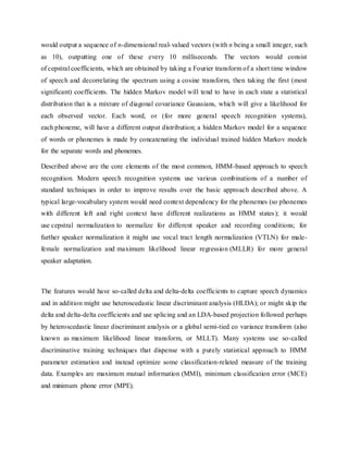 would output a sequence of n-dimensional real-valued vectors (with n being a small integer, such
as 10), outputting one of these every 10 milliseconds. The vectors would consist
of cepstral coefficients, which are obtained by taking a Fourier transform of a short time window
of speech and decorrelating the spectrum using a cosine transform, then taking the first (most
significant) coefficients. The hidden Markov model will tend to have in each state a statistical
distribution that is a mixture of diagonal covariance Gaussians, which will give a likelihood for
each observed vector. Each word, or (for more general speech recognition systems),
each phoneme, will have a different output distribution; a hidden Markov model for a sequence
of words or phonemes is made by concatenating the individual trained hidden Markov models
for the separate words and phonemes.
Described above are the core elements of the most common, HMM-based approach to speech
recognition. Modern speech recognition systems use various combinations of a number of
standard techniques in order to improve results over the basic approach described above. A
typical large-vocabulary system would need context dependency for the phonemes (so phonemes
with different left and right context have different realizations as HMM states); it would
use cepstral normalization to normalize for different speaker and recording conditions; for
further speaker normalization it might use vocal tract length normalization (VTLN) for male-
female normalization and maximum likelihood linear regression (MLLR) for more general
speaker adaptation.
The features would have so-called delta and delta-delta coefficients to capture speech dynamics
and in addition might use heteroscedastic linear discriminant analysis (HLDA); or might skip the
delta and delta-delta coefficients and use splicing and an LDA-based projection followed perhaps
by heteroscedastic linear discriminant analysis or a global semi-tied co variance transform (also
known as maximum likelihood linear transform, or MLLT). Many systems use so-called
discriminative training techniques that dispense with a purely statistical approach to HMM
parameter estimation and instead optimize some classification-related measure of the training
data. Examples are maximum mutual information (MMI), minimum classification error (MCE)
and minimum phone error (MPE).
 