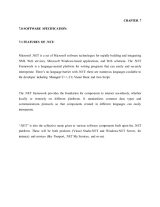 CHAPTER 7
7.0 SOFTWARE SPECIFICATION:
7.1 FEATURES OF .NET:
Microsoft .NET is a set of Microsoft software technologies for rapidly building and integrating
XML Web services, Microsoft Windows-based applications, and Web solutions. The .NET
Framework is a language-neutral platform for writing programs that can easily and securely
interoperate. There’s no language barrier with .NET: there are numerous languages available to
the developer including Managed C++, C#, Visual Basic and Java Script.
The .NET framework provides the foundation for components to interact seamlessly, whether
locally or remotely on different platforms. It standardizes common data types and
communications protocols so that components created in different languages can easily
interoperate.
“.NET” is also the collective name given to various software components built upon the .NET
platform. These will be both products (Visual Studio.NET and Windows.NET Server, for
instance) and services (like Passport, .NET My Services, and so on).
 