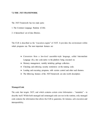 7.2 THE .NET FRAMEWORK
The .NET Framework has two main parts:
1. The Common Language Runtime (CLR).
2. A hierarchical set of class libraries.
The CLR is described as the “execution engine” of .NET. It provides the environment within
which programs run. The most important features are
 Conversion from a low-level assembler-style language, called Intermediate
Language (IL), into code native to the platform being executed on.
 Memory management, notably including garbage collection.
 Checking and enforcing security restrictions on the running code.
 Loading and executing programs, with version control and other such features.
 The following features of the .NET framework are also worth description:
Managed Code
The code that targets .NET, and which contains certain extra Information - “metadata” - to
describe itself. Whilst both managed and unmanaged code can run in the runtime, only managed
code contains the information that allows the CLR to guarantee, for instance, safe execution and
interoperability.
 