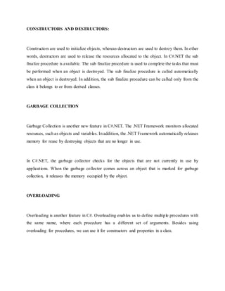 CONSTRUCTORS AND DESTRUCTORS:
Constructors are used to initialize objects, whereas destructors are used to destroy them. In other
words, destructors are used to release the resources allocated to the object. In C#.NET the sub
finalize procedure is available. The sub finalize procedure is used to complete the tasks that must
be performed when an object is destroyed. The sub finalize procedure is called automatically
when an object is destroyed. In addition, the sub finalize procedure can be called only from the
class it belongs to or from derived classes.
GARBAGE COLLECTION
Garbage Collection is another new feature in C#.NET. The .NET Framework monitors allocated
resources, such as objects and variables. In addition, the .NET Framework automatically releases
memory for reuse by destroying objects that are no longer in use.
In C#.NET, the garbage collector checks for the objects that are not currently in use by
applications. When the garbage collector comes across an object that is marked for garbage
collection, it releases the memory occupied by the object.
OVERLOADING
Overloading is another feature in C#. Overloading enables us to define multiple procedures with
the same name, where each procedure has a different set of arguments. Besides using
overloading for procedures, we can use it for constructors and properties in a class.
 
