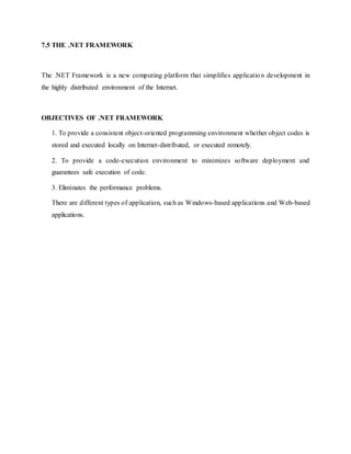 7.5 THE .NET FRAMEWORK
The .NET Framework is a new computing platform that simplifies application development in
the highly distributed environment of the Internet.
OBJECTIVES OF .NET FRAMEWORK
1. To provide a consistent object-oriented programming environment whether object codes is
stored and executed locally on Internet-distributed, or executed remotely.
2. To provide a code-execution environment to minimizes software deployment and
guarantees safe execution of code.
3. Eliminates the performance problems.
There are different types of application, such as Windows-based applications and Web-based
applications.
 