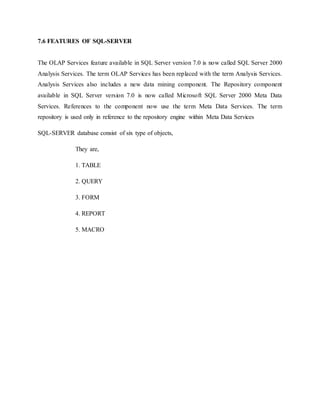 7.6 FEATURES OF SQL-SERVER
The OLAP Services feature available in SQL Server version 7.0 is now called SQL Server 2000
Analysis Services. The term OLAP Services has been replaced with the term Analysis Services.
Analysis Services also includes a new data mining component. The Repository component
available in SQL Server version 7.0 is now called Microsoft SQL Server 2000 Meta Data
Services. References to the component now use the term Meta Data Services. The term
repository is used only in reference to the repository engine within Meta Data Services
SQL-SERVER database consist of six type of objects,
They are,
1. TABLE
2. QUERY
3. FORM
4. REPORT
5. MACRO
 