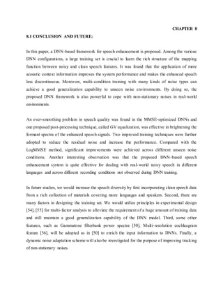 CHAPTER 8
8.1 CONCLUSION AND FUTURE:
In this paper, a DNN-based framework for speech enhancement is proposed. Among the various
DNN configurations, a large training set is crucial to learn the rich structure of the mapping
function between noisy and clean speech features. It was found that the application of more
acoustic context information improves the system performance and makes the enhanced speech
less discontinuous. Moreover, multi-condition training with many kinds of noise types can
achieve a good generalization capability to unseen noise environments. By doing so, the
proposed DNN framework is also powerful to cope with non-stationary noises in real-world
environments.
An over-smoothing problem in speech quality was found in the MMSE-optimized DNNs and
one proposed post-processing technique, called GV equalization, was effective in brightening the
formant spectra of the enhanced speech signals. Two improved training techniques were further
adopted to reduce the residual noise and increase the performance. Compared with the
LogMMSE method, significant improvements were achieved across different unseen noise
conditions. Another interesting observation was that the proposed DNN-based speech
enhancement system is quite effective for dealing with real-world noisy speech in different
languages and across different recording conditions not observed during DNN training.
In future studies, we would increase the speech diversity by first incorporating clean speech data
from a rich collection of materials covering more languages and speakers. Second, there are
many factors in designing the training set. We would utilize principles in experimental design
[54], [55] for multi-factor analysis to alleviate the requirement of a huge amount of training data
and still maintain a good generalization capability of the DNN model. Third, some other
features, such as Gammatone filterbank power spectra [50], Multi-resolution cochleagram
feature [56], will be adopted as in [50] to enrich the input information to DNNs. Finally, a
dynamic noise adaptation scheme will also be investigated for the purpose of improving tracking
of non-stationary noises.
 