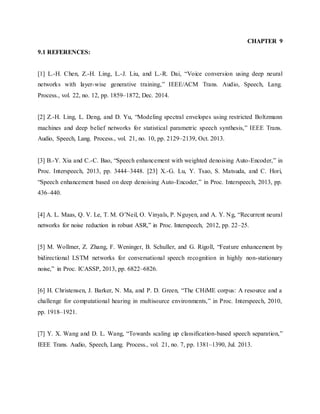 CHAPTER 9
9.1 REFERENCES:
[1] L.-H. Chen, Z.-H. Ling, L.-J. Liu, and L.-R. Dai, “Voice conversion using deep neural
networks with layer-wise generative training,” IEEE/ACM Trans. Audio, Speech, Lang.
Process., vol. 22, no. 12, pp. 1859–1872, Dec. 2014.
[2] Z.-H. Ling, L. Deng, and D. Yu, “Modeling spectral envelopes using restricted Boltzmann
machines and deep belief networks for statistical parametric speech synthesis,” IEEE Trans.
Audio, Speech, Lang. Process., vol. 21, no. 10, pp. 2129–2139, Oct. 2013.
[3] B.-Y. Xia and C.-C. Bao, “Speech enhancement with weighted denoising Auto-Encoder,” in
Proc. Interspeech, 2013, pp. 3444–3448. [23] X.-G. Lu, Y. Tsao, S. Matsuda, and C. Hori,
“Speech enhancement based on deep denoising Auto-Encoder,” in Proc. Interspeech, 2013, pp.
436–440.
[4] A. L. Maas, Q. V. Le, T. M. O’Neil, O. Vinyals, P. Nguyen, and A. Y. Ng, “Recurrent neural
networks for noise reduction in robust ASR,” in Proc. Interspeech, 2012, pp. 22–25.
[5] M. Wollmer, Z. Zhang, F. Weninger, B. Schuller, and G. Rigoll, “Feature enhancement by
bidirectional LSTM networks for conversational speech recognition in highly non-stationary
noise,” in Proc. ICASSP, 2013, pp. 6822–6826.
[6] H. Christensen, J. Barker, N. Ma, and P. D. Green, “The CHiME corpus: A resource and a
challenge for computational hearing in multisource environments,” in Proc. Interspeech, 2010,
pp. 1918–1921.
[7] Y. X. Wang and D. L. Wang, “Towards scaling up classification-based speech separation,”
IEEE Trans. Audio, Speech, Lang. Process., vol. 21, no. 7, pp. 1381–1390, Jul. 2013.
 