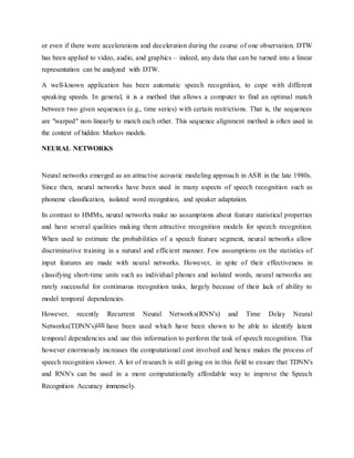 or even if there were accelerations and deceleration during the course of one observation. DTW
has been applied to video, audio, and graphics – indeed, any data that can be turned into a linear
representation can be analyzed with DTW.
A well-known application has been automatic speech recognition, to cope with different
speaking speeds. In general, it is a method that allows a computer to find an optimal match
between two given sequences (e.g., time series) with certain restrictions. That is, the sequences
are "warped" non-linearly to match each other. This sequence alignment method is often used in
the context of hidden Markov models.
NEURAL NETWORKS
Neural networks emerged as an attractive acoustic modeling approach in ASR in the late 1980s.
Since then, neural networks have been used in many aspects of speech recognition such as
phoneme classification, isolated word recognition, and speaker adaptation.
In contrast to HMMs, neural networks make no assumptions about feature statistical properties
and have several qualities making them attractive recognition models for speech recognition.
When used to estimate the probabilities of a speech feature segment, neural networks allow
discriminative training in a natural and efficient manner. Few assumptions on the statistics of
input features are made with neural networks. However, in spite of their effectiveness in
classifying short-time units such as individual phones and isolated words, neural networks are
rarely successful for continuous recognition tasks, largely because of their lack of ability to
model temporal dependencies.
However, recently Recurrent Neural Networks(RNN's) and Time Delay Neural
Networks(TDNN's)[44] have been used which have been shown to be able to identify latent
temporal dependencies and use this information to perform the task of speech recognition. This
however enormously increases the computational cost involved and hence makes the process of
speech recognition slower. A lot of research is still going on in this field to ensure that TDNN's
and RNN's can be used in a more computationally affordable way to improve the Speech
Recognition Accuracy immensely.
 