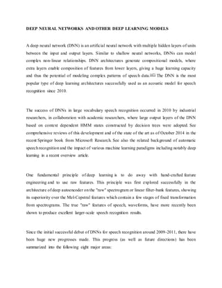 DEEP NEURAL NETWORKS AND OTHER DEEP LEARNING MODELS
A deep neural network (DNN) is an artificial neural network with multiple hidden layers of units
between the input and output layers. Similar to shallow neural networks, DNNs can model
complex non-linear relationships. DNN architectures generate compositional models, where
extra layers enable composition of features from lower layers, giving a huge learning capacity
and thus the potential of modeling complex patterns of speech data.[47] The DNN is the most
popular type of deep learning architectures successfully used as an acoustic model for speech
recognition since 2010.
The success of DNNs in large vocabulary speech recognition occurred in 2010 by industrial
researchers, in collaboration with academic researchers, where large output layers of the DNN
based on context dependent HMM states constructed by decision trees were adopted. See
comprehensive reviews of this development and of the state of the art as of October 2014 in the
recent Springer book from Microsoft Research. See also the related background of automatic
speech recognition and the impact of various machine learning paradigms including notably deep
learning in a recent overview article.
One fundamental principle of deep learning is to do away with hand-crafted feature
engineering and to use raw features. This principle was first explored successfully in the
architecture of deep autoencoder on the "raw" spectrogram or linear filter-bank features, showing
its superiority over the Mel-Cepstral features which contain a few stages of fixed transformation
from spectrograms. The true "raw" features of speech, waveforms, have more recently been
shown to produce excellent larger-scale speech recognition results.
Since the initial successful debut of DNNs for speech recognition around 2009-2011, there have
been huge new progresses made. This progress (as well as future directions) has been
summarized into the following eight major areas:
 