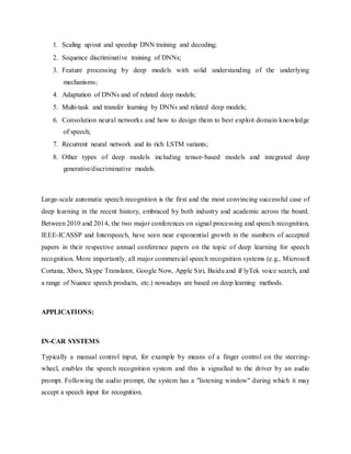 1. Scaling up/out and speedup DNN training and decoding;
2. Sequence discriminative training of DNNs;
3. Feature processing by deep models with solid understanding of the underlying
mechanisms;
4. Adaptation of DNNs and of related deep models;
5. Multi-task and transfer learning by DNNs and related deep models;
6. Convolution neural networks and how to design them to best exploit domain knowledge
of speech;
7. Recurrent neural network and its rich LSTM variants;
8. Other types of deep models including tensor-based models and integrated deep
generative/discriminative models.
Large-scale automatic speech recognition is the first and the most convincing successful case of
deep learning in the recent history, embraced by both industry and academic across the board.
Between 2010 and 2014, the two major conferences on signal processing and speech recognition,
IEEE-ICASSP and Interspeech, have seen near exponential growth in the numbers of accepted
papers in their respective annual conference papers on the topic of deep learning for speech
recognition. More importantly, all major commercial speech recognition systems (e.g., Microsoft
Cortana, Xbox, Skype Translator, Google Now, Apple Siri, Baidu and iFlyTek voice search, and
a range of Nuance speech products, etc.) nowadays are based on deep learning methods.
APPLICATIONS:
IN-CAR SYSTEMS
Typically a manual control input, for example by means of a finger control on the steering-
wheel, enables the speech recognition system and this is signalled to the driver by an audio
prompt. Following the audio prompt, the system has a "listening window" during which it may
accept a speech input for recognition.
 