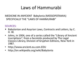 Laws of Hammurabi
MEDICINE IN ANYCIENT Babylonia (MESSOPOTAMIA)
SPECIFICALLY THE “LAWS OF HAMMURABI”
SOURCES:
 Babylonian and Assyrian Laws, Contracts and Letters, by C.
H. W.
• Johns, in 1904, one of a series called the “Library of Ancient
Inscriptions”, from a facsimile produced by The Legal
Classics Library, Division of Gryphon Editions, New York in
1987.
• http://www.ancient.eu.com.EDU
• http://en.wikipedia.org/wiki/Babylonia
 