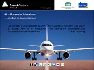 www.saxsys.de
SaxoniaSystems
Wir lieben IT.
Microblogging im Unternehmen
… vielen Dank für die Aufmerksamkeit
Die meisten Führungskräfte zögern, ihre Mitarbeiter mit dem Ball laufen
zu lassen. Aber es ist erstaunlich, wie schnell ein informierter und
motivierter Mensch laufen kann.“ (Lee Iacocca)
 
