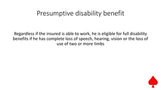 Presumptive disability benefit
Regardless if the insured is able to work, he is eligible for full disability
benefits if he has complete loss of speech, hearing, vision or the loss of
use of two or more limbs
 
