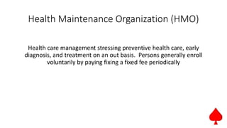 Health Maintenance Organization (HMO)
Health care management stressing preventive health care, early
diagnosis, and treatment on an out basis. Persons generally enroll
voluntarily by paying fixing a fixed fee periodically
 