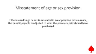 Misstatement of age or sex provision
If the insured’s age or sex is misstated in an application for insurance,
the benefit payable is adjusted to what the premium paid should have
purchased
 