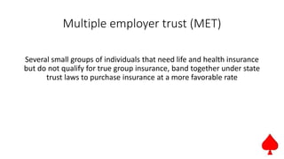 Multiple employer trust (MET)
Several small groups of individuals that need life and health insurance
but do not qualify for true group insurance, band together under state
trust laws to purchase insurance at a more favorable rate
 