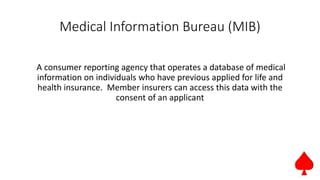 Medical Information Bureau (MIB)
A consumer reporting agency that operates a database of medical
information on individuals who have previous applied for life and
health insurance. Member insurers can access this data with the
consent of an applicant
 