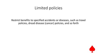 Limited policies
Restrict benefits to specified accidents or diseases, such as travel
policies, dread disease (cancer) policies, and so forth
 