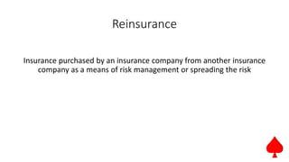 Reinsurance
Insurance purchased by an insurance company from another insurance
company as a means of risk management or spreading the risk
 