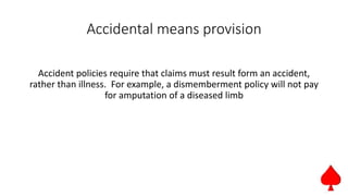 Accidental means provision
Accident policies require that claims must result form an accident,
rather than illness. For example, a dismemberment policy will not pay
for amputation of a diseased limb
 