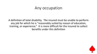Any occupation
A definition of total disability. The insured must be unable to perform
any job for which he is “reasonably suited by reason of education,
training, or experience.” It is more difficult for the insured to collect
benefits under this definition
 