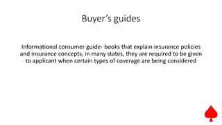Buyer’s guides
Informational consumer guide- books that explain insurance policies
and insurance concepts; in many states, they are required to be given
to applicant when certain types of coverage are being considered
 