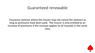 Guaranteed renewable
Insurance contract where the insurer may not cancel the contract as
long as premiums have been paid. The insurer is only entitled to an
increase of premiums if the increase applies to all insureds in the same
class
 