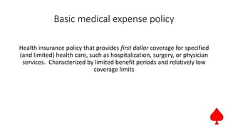 Basic medical expense policy
Health insurance policy that provides first dollar coverage for specified
(and limited) health care, such as hospitalization, surgery, or physician
services. Characterized by limited benefit periods and relatively low
coverage limits
 