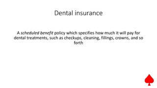 Dental insurance
A scheduled benefit policy which specifies how much it will pay for
dental treatments, such as checkups, cleaning, fillings, crowns, and so
forth
 