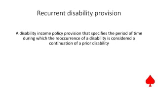 Recurrent disability provision
A disability income policy provision that specifies the period of time
during which the reoccurrence of a disability is considered a
continuation of a prior disability
 