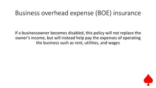 Business overhead expense (BOE) insurance
If a businessowner becomes disabled, this policy will not replace the
owner’s income, but will instead help pay the expenses of operating
the business such as rent, utilities, and wages
 