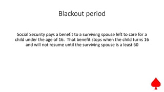 Blackout period
Social Security pays a benefit to a surviving spouse left to care for a
child under the age of 16. That benefit stops when the child turns 16
and will not resume until the surviving spouse is a least 60
 
