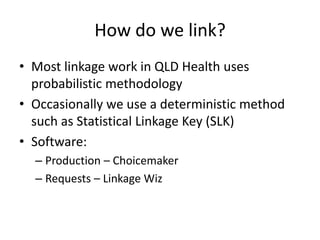 How do we link?
• Most linkage work in QLD Health uses
probabilistic methodology
• Occasionally we use a deterministic method
such as Statistical Linkage Key (SLK)
• Software:
– Production – Choicemaker
– Requests – Linkage Wiz
 