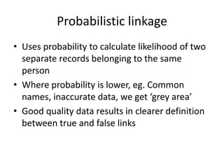 Probabilistic linkage
• Uses probability to calculate likelihood of two
separate records belonging to the same
person
• Where probability is lower, eg. Common
names, inaccurate data, we get ‘grey area’
• Good quality data results in clearer definition
between true and false links
 