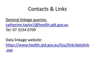 Contacts & Links
General linkage queries:
catherine.taylor2@health.qld.gov.au
Tel: 07 3234 0709
Data linkage website:
https://www.health.qld.gov.au/hsu/link/datalink
.asp
 