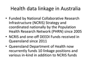 Health data linkage in Australia
• Funded by National Collaborative Research
Infrastructure (NCRIS) Strategy and
coordinated nationally by the Population
Health Research Network (PHRN) since 2005
• NCRIS and one-off DEEDI Funds received in
Queensland since 2011
• Queensland Department of Health now
recurrently funds 10 linkage positions and
various in-kind in addition to NCRIS funds
 