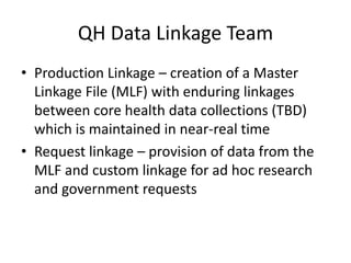QH Data Linkage Team
• Production Linkage – creation of a Master
Linkage File (MLF) with enduring linkages
between core health data collections (TBD)
which is maintained in near-real time
• Request linkage – provision of data from the
MLF and custom linkage for ad hoc research
and government requests
 