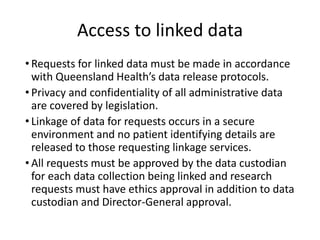Access to linked data
• Requests for linked data must be made in accordance
with Queensland Health’s data release protocols.
• Privacy and confidentiality of all administrative data
are covered by legislation.
• Linkage of data for requests occurs in a secure
environment and no patient identifying details are
released to those requesting linkage services.
• All requests must be approved by the data custodian
for each data collection being linked and research
requests must have ethics approval in addition to data
custodian and Director-General approval.
 