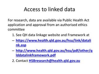 Access to linked data
For research, data are available via Public Health Act
application and approval from an authorised ethics
committee
1. See QH data linkage website and Framework at
– https://www.health.qld.gov.au/hsu/link/datali
nk.asp
– http://www.health.qld.gov.au/hsu/pdf/other/q
lddatalinkframework.pdf
2. Contact HSBresearch@health.qld.gov.au
 