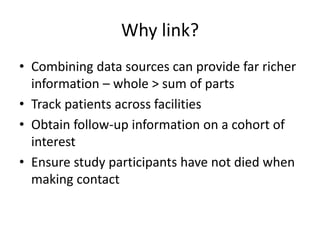 Why link?
• Combining data sources can provide far richer
information – whole > sum of parts
• Track patients across facilities
• Obtain follow-up information on a cohort of
interest
• Ensure study participants have not died when
making contact
 