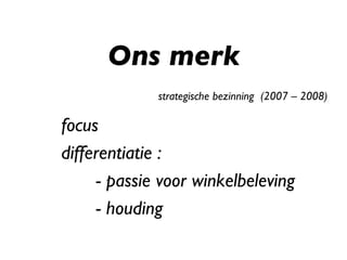 Ons merk strategische bezinning  (2007 – 2008) focus differentiatie : - passie voor winkelbeleving - houding 